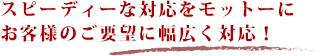 スピーディーな対応をモットーにお客様のご要望に幅広く対応！